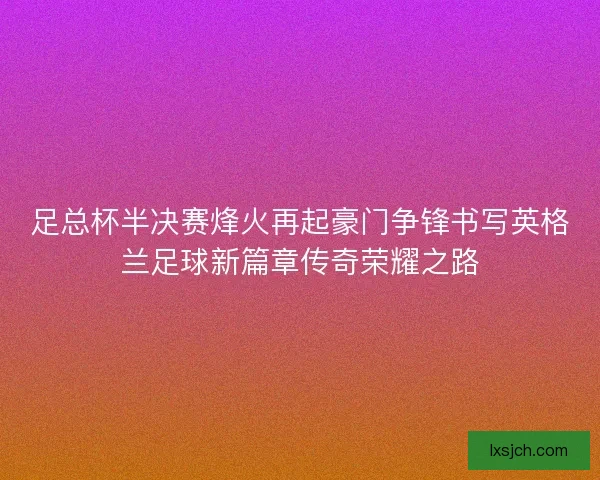 足总杯半决赛烽火再起豪门争锋书写英格兰足球新篇章传奇荣耀之路
