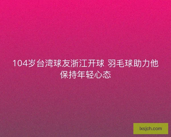 104岁台湾球友浙江开球 羽毛球助力他保持年轻心态