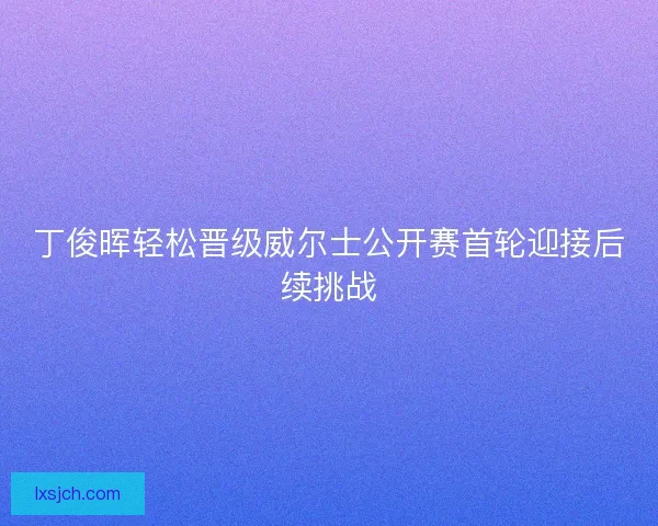 丁俊晖轻松晋级威尔士公开赛首轮迎接后续挑战