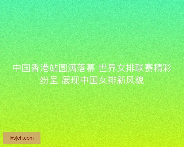 中国香港站圆满落幕 世界女排联赛精彩纷呈 展现中国女排新风貌 中国香港站圆满落幕 世界女排联赛精彩纷呈 展现中国女排新风貌