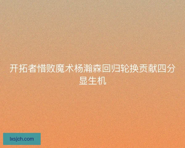 开拓者惜败魔术杨瀚森回归轮换贡献四分显生机 开拓者惜败魔术杨瀚森回归轮换贡献四分显生机
