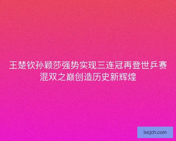 王楚钦孙颖莎强势实现三连冠再登世乒赛混双之巅创造历史新辉煌