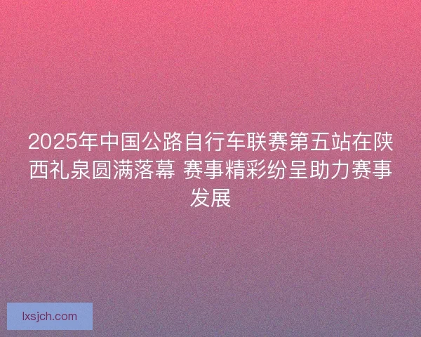 2025年中国公路自行车联赛第五站在陕西礼泉圆满落幕 赛事精彩纷呈助力赛事发展 2025年中国公路自行车联赛第五站在陕西礼泉圆满落幕 赛事精彩纷呈助力赛事发展