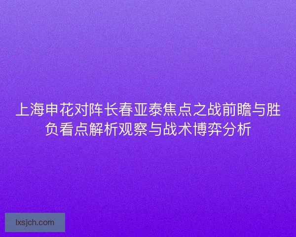 上海申花对阵长春亚泰焦点之战前瞻与胜负看点解析观察与战术博弈分析 上海申花对阵长春亚泰焦点之战前瞻与胜负看点解析观察与战术博弈分析