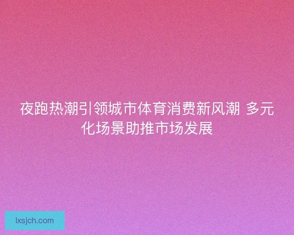 夜跑热潮引领城市体育消费新风潮 多元化场景助推市场发展