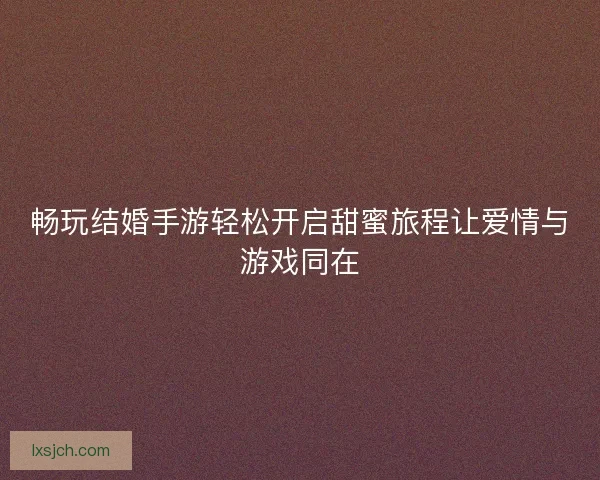 畅玩结婚手游轻松开启甜蜜旅程让爱情与游戏同在