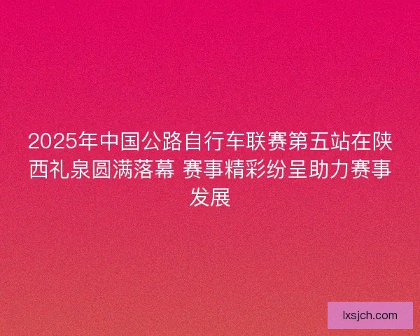 2025年中国公路自行车联赛第五站在陕西礼泉圆满落幕 赛事精彩纷呈助力赛事发展