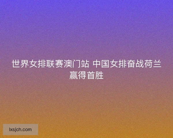 世界女排联赛澳门站 中国女排奋战荷兰赢得首胜 世界女排联赛澳门站 中国女排奋战荷兰赢得首胜