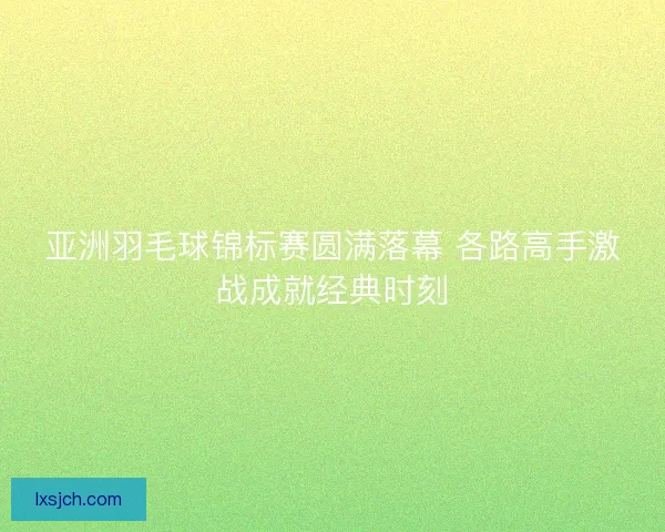 亚洲羽毛球锦标赛圆满落幕 各路高手激战成就经典时刻