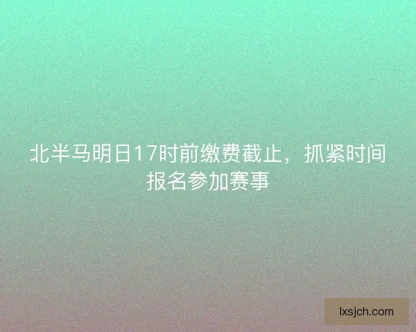北半马明日17时前缴费截止，抓紧时间报名参加赛事