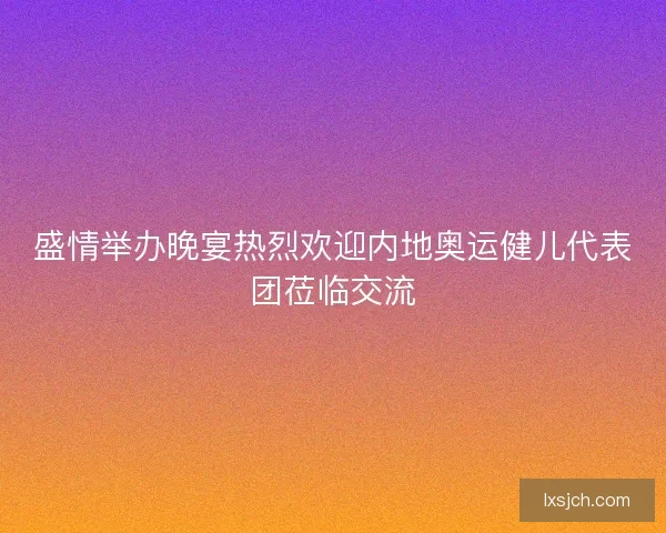 盛情举办晚宴热烈欢迎内地奥运健儿代表团莅临交流