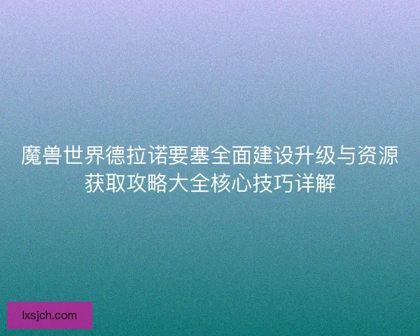 魔兽世界德拉诺要塞全面建设升级与资源获取攻略大全核心技巧详解