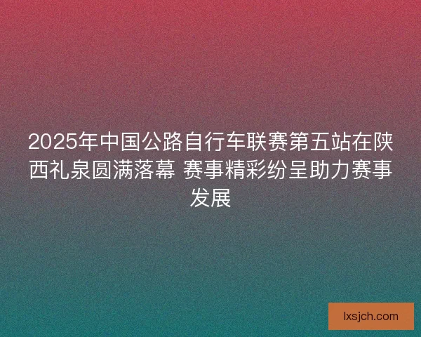 2025年中国公路自行车联赛第五站在陕西礼泉圆满落幕 赛事精彩纷呈助力赛事发展
