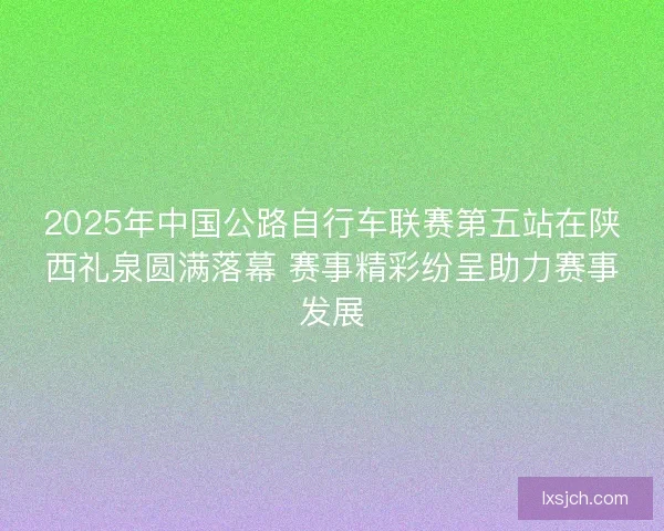 2025年中国公路自行车联赛第五站在陕西礼泉圆满落幕 赛事精彩纷呈助力赛事发展