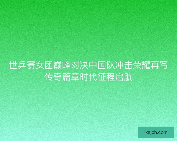 世乒赛女团巅峰对决中国队冲击荣耀再写传奇篇章时代征程启航