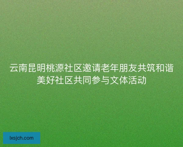 云南昆明桃源社区邀请老年朋友共筑和谐美好社区共同参与文体活动