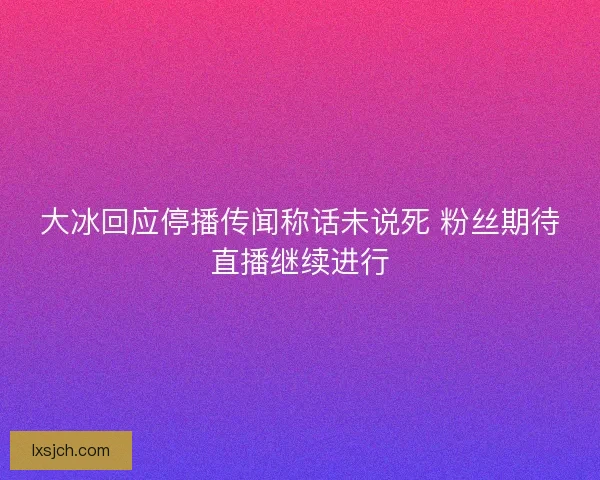 大冰回应停播传闻称话未说死 粉丝期待直播继续进行