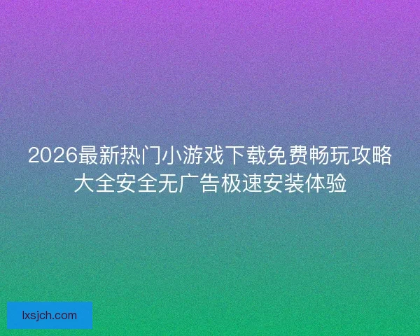 2026最新热门小游戏下载免费畅玩攻略大全安全无广告极速安装体验