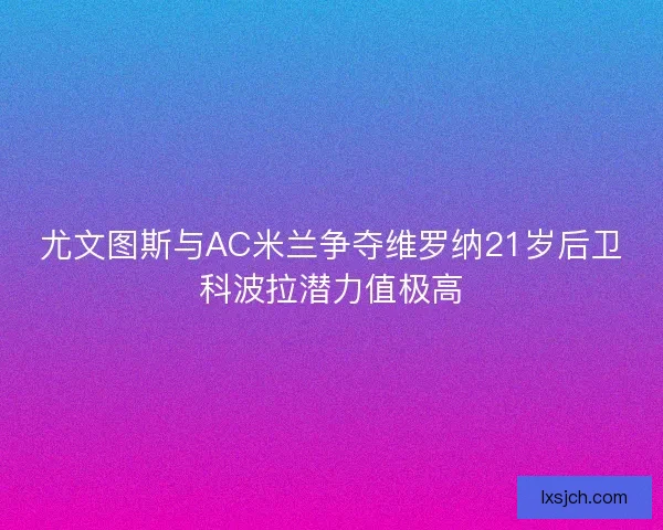尤文图斯与AC米兰争夺维罗纳21岁后卫科波拉潜力值极高